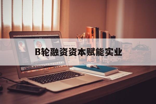 衡阳市B轮融资资本赋能实业(b轮融资公司值得工作吗)